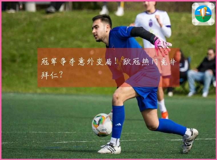 冠军争夺意外变局！欧冠热门竟非拜仁？