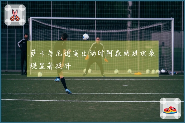 萨卡与厄德高出场时阿森纳进攻表现显著提升