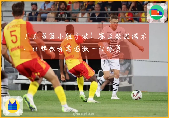 广东男篮小胜宁波！赛后数据揭示，杜锋教练需感激一位球员