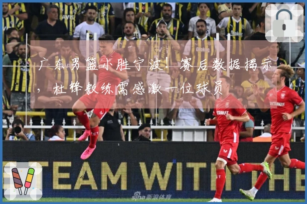 广东男篮小胜宁波！赛后数据揭示，杜锋教练需感激一位球员