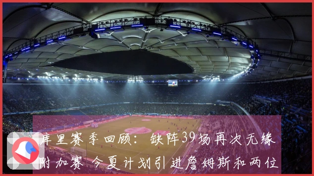 库里赛季回顾：缺阵39场再次无缘附加赛 今夏计划引进詹姆斯和两位超巨