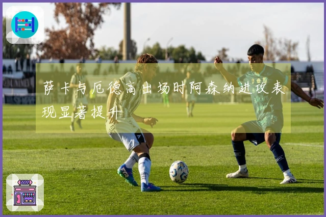 萨卡与厄德高出场时阿森纳进攻表现显著提升