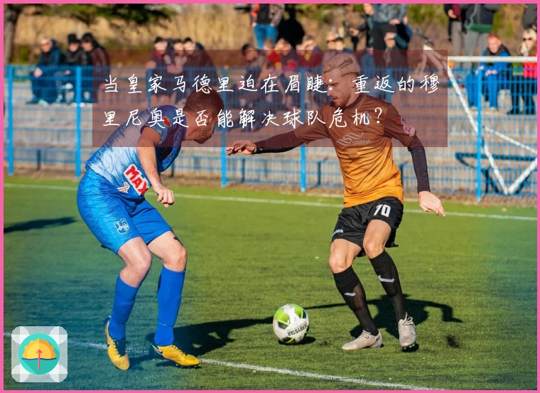 当皇家马德里迫在眉睫：重返的穆里尼奥是否能解决球队危机？
