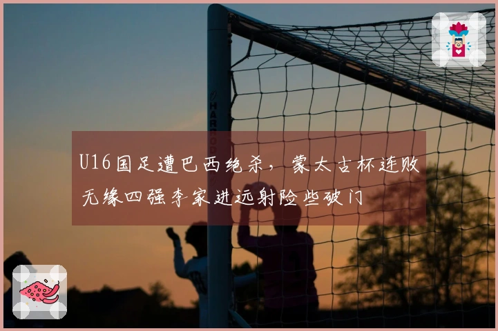 U16国足遭巴西绝杀，蒙太古杯连败无缘四强李家进远射险些破门