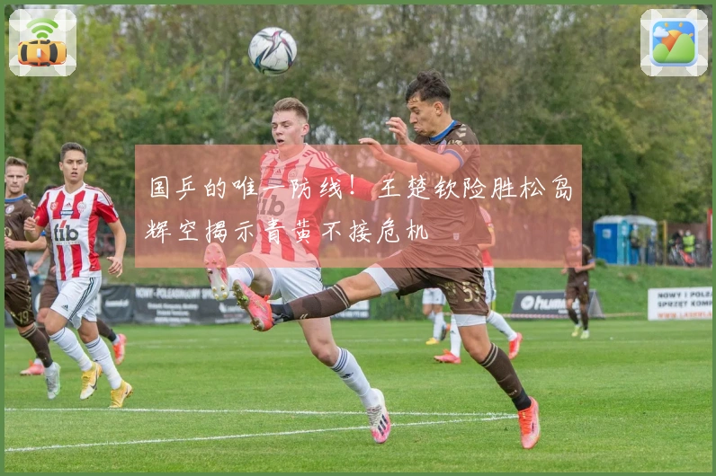 国乒的唯一防线！王楚钦险胜松岛辉空揭示青黄不接危机